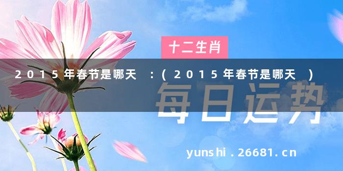 2015年春节是哪天 :(2015年春节是哪天 )